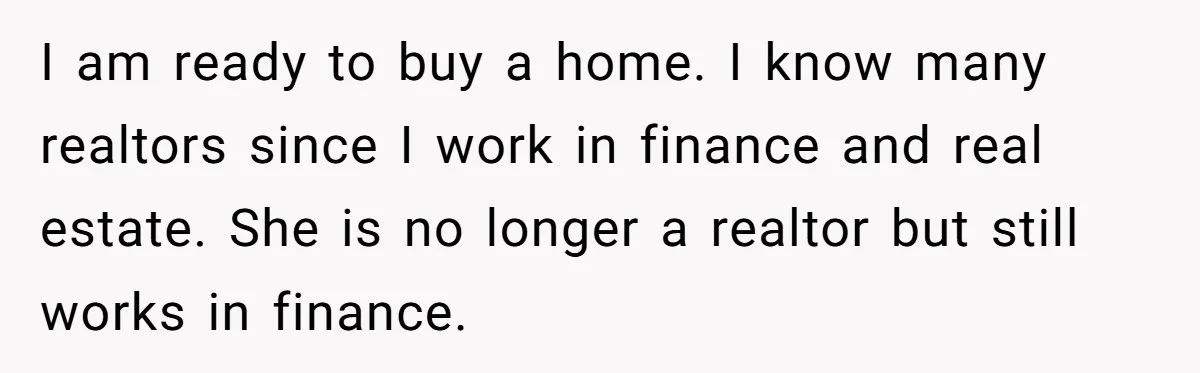 He Refused to Use His Realtor Girlfriend to Buy a House, and Now She’s Furious I am ready to buy a home. I know many realtors since I work in finance and real estate. She is no longer a realtor but still works in finance.