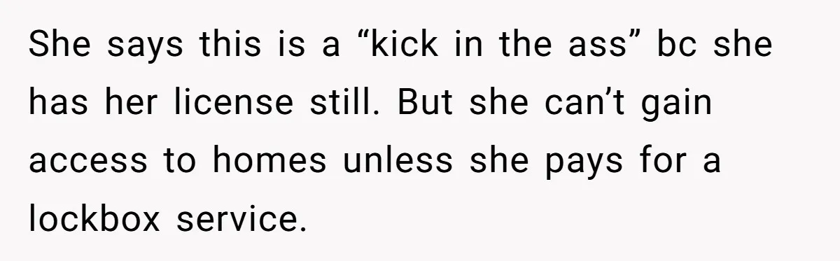 He Refused to Use His Realtor Girlfriend to Buy a House, and Now She’s Furious She says this is a “kick in the ass” bc she has her license still. But she can’t gain access to homes unless she pays for a lockbox service.