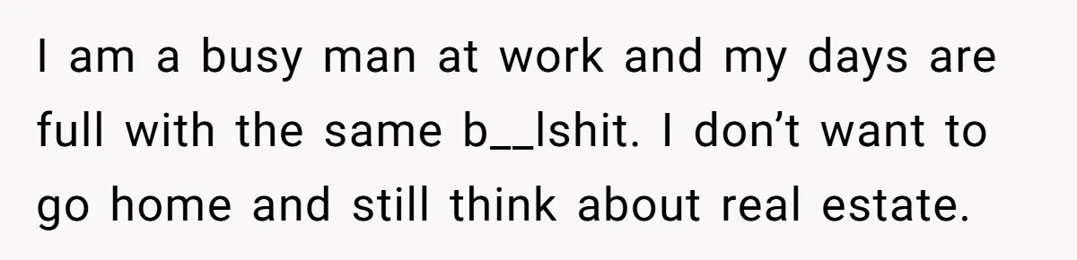 He Refused to Use His Realtor Girlfriend to Buy a House, and Now She’s Furious I am a busy man at work and my days are full with the same b__lshit. I don’t want to go home and still think about real estate.