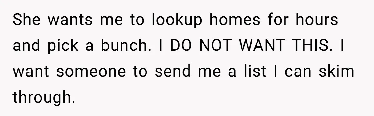He Refused to Use His Realtor Girlfriend to Buy a House, and Now She’s Furious She wants me to lookup homes for hours and pick a bunch. I DO NOT WANT THIS. I want someone to send me a list I can skim through.