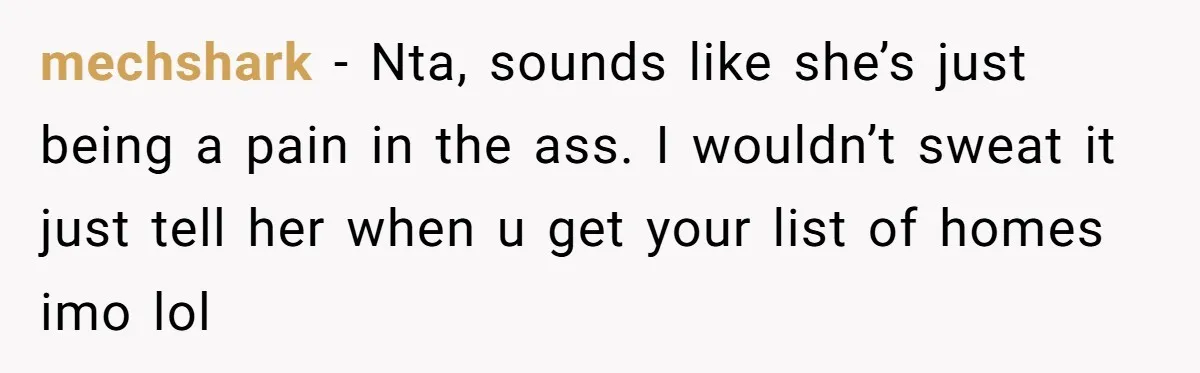 He Refused to Use His Realtor Girlfriend to Buy a House, and Now She’s Furious mechshark − Nta, sounds like she’s just being a pain in the ass. I wouldn’t sweat it just tell her when u get your list of homes imo lol