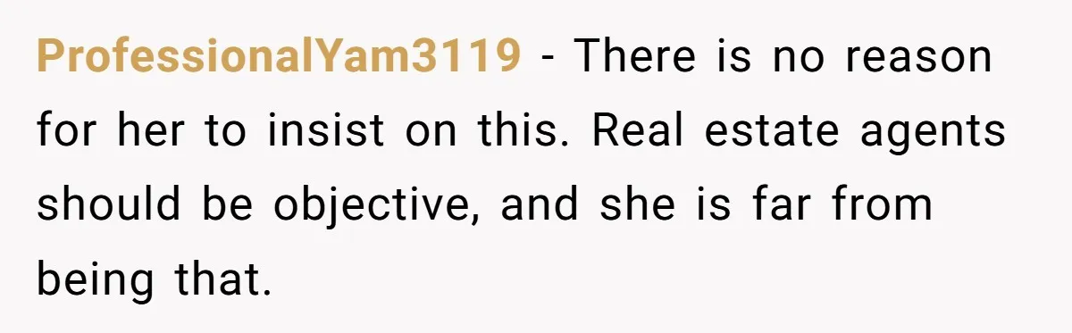 He Refused to Use His Realtor Girlfriend to Buy a House, and Now She’s Furious ProfessionalYam3119 − There is no reason for her to insist on this. Real estate agents should be objective, and she is far from being that.