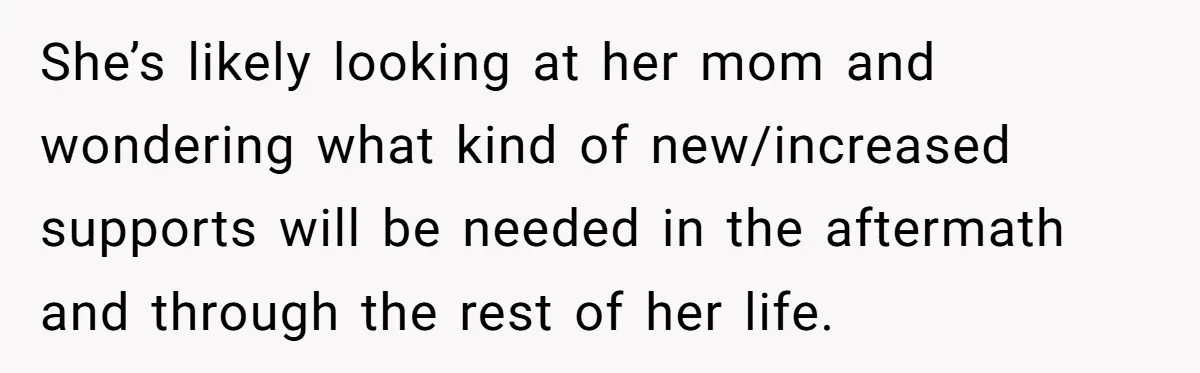 He Refused to Use His Realtor Girlfriend to Buy a House, and Now She’s Furious She’s likely looking at her mom and wondering what kind of new/increased supports will be needed in the aftermath and through the rest of her life.