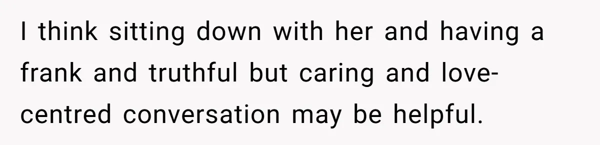 He Refused to Use His Realtor Girlfriend to Buy a House, and Now She’s Furious I think sitting down with her and having a frank and truthful but caring and love-centred conversation may be helpful.