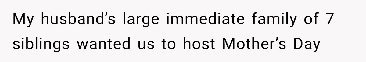She Refused to Host Mother’s Day for Her In-Laws, and Somehow That Became Her Fault My husband’s large immediate family of 7 siblings wanted us to host Mother’s Day