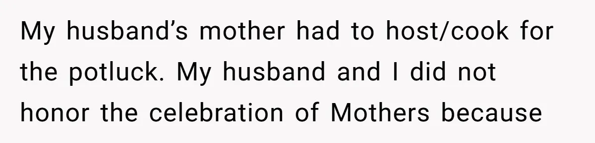 She Refused to Host Mother’s Day for Her In-Laws, and Somehow That Became Her Fault My husband’s mother had to host/cook for the potluck. My husband and I did not honor the celebration of Mothers because