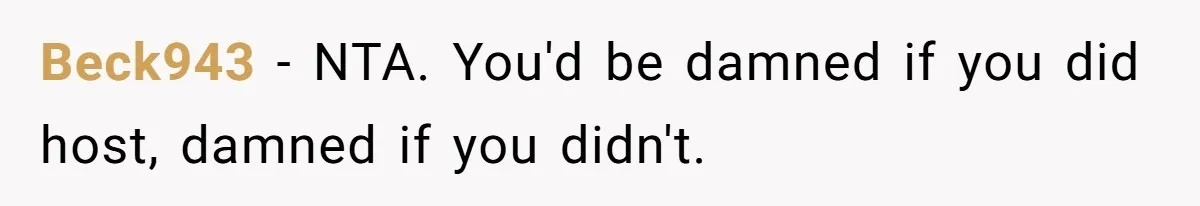 She Refused to Host Mother’s Day for Her In-Laws, and Somehow That Became Her Fault Beck943 − NTA. You'd be damned if you did host, damned if you didn't.