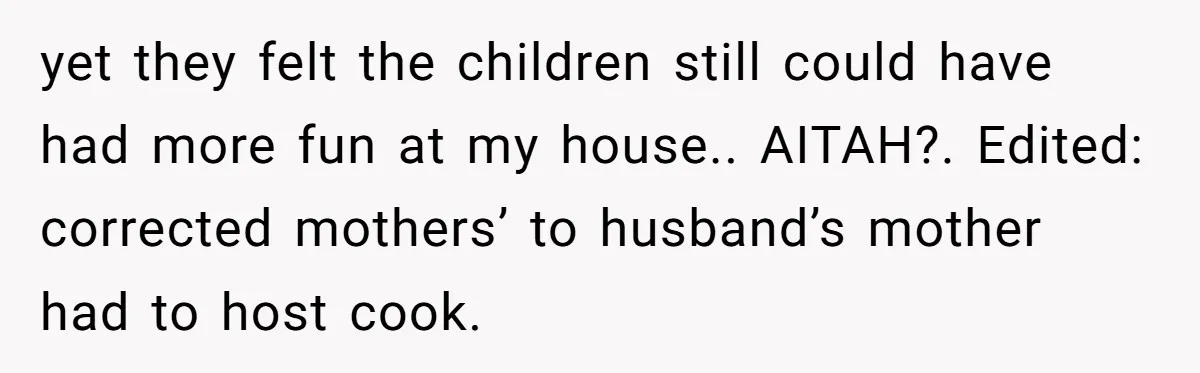 She Refused to Host Mother’s Day for Her In-Laws, and Somehow That Became Her Fault yet they felt the children still could have had more fun at my house.. AITAH?. Edited: corrected mothers’ to husband’s mother had to host cook.