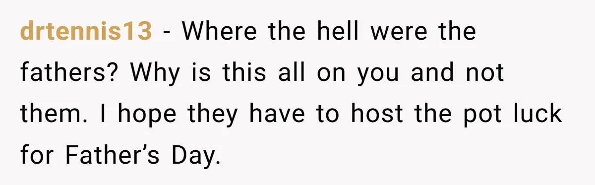 She Refused to Host Mother’s Day for Her In-Laws, and Somehow That Became Her Fault drtennis13 − Where the hell were the fathers? Why is this all on you and not them. I hope they have to host the pot luck for Father’s Day.