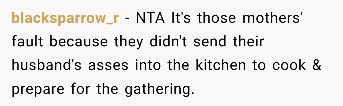 She Refused to Host Mother’s Day for Her In-Laws, and Somehow That Became Her Fault blacksparrow_r − NTA It's those mothers' fault because they didn't send their husband's asses into the kitchen to cook & prepare for the gathering.