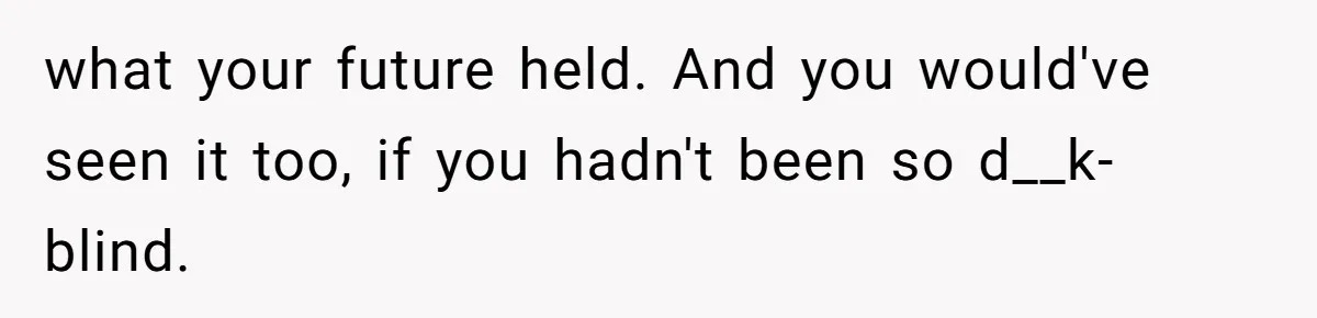 Husband Leaves Wife Of 20 Years For “Exciting” Younger Woman. Now He’s Miserable And Begging To Go Back what your future held. And you would've seen it too, if you hadn't been so d__k-blind.