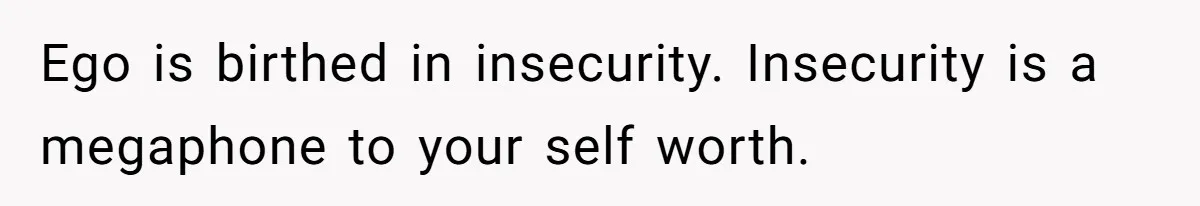 Husband Leaves Wife Of 20 Years For “Exciting” Younger Woman. Now He’s Miserable And Begging To Go Back Ego is birthed in insecurity. Insecurity is a megaphone to your self worth.