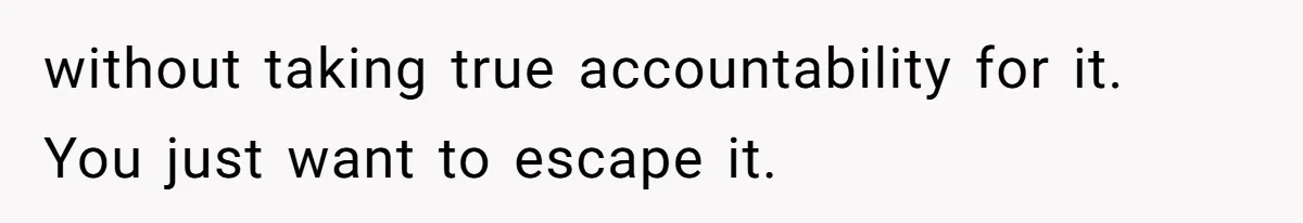Husband Leaves Wife Of 20 Years For “Exciting” Younger Woman. Now He’s Miserable And Begging To Go Back without taking true accountability for it. You just want to escape it.