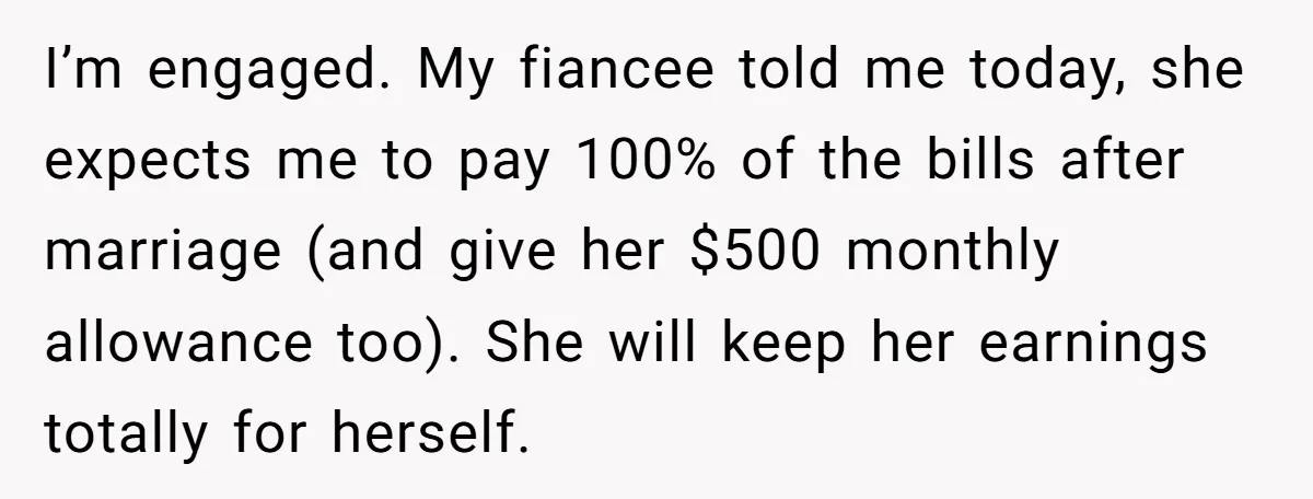I’m engaged. My fiancee told me today, she expects me to pay 100% of the bills after marriage (and give her $500 monthly allowance too). She will keep her earnings...