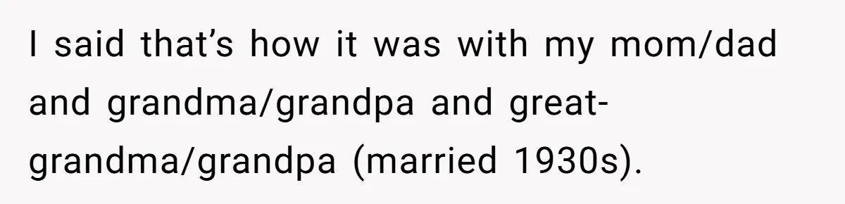 I said that’s how it was with my mom/dad and grandma/grandpa and great-grandma/grandpa (married 1930s).