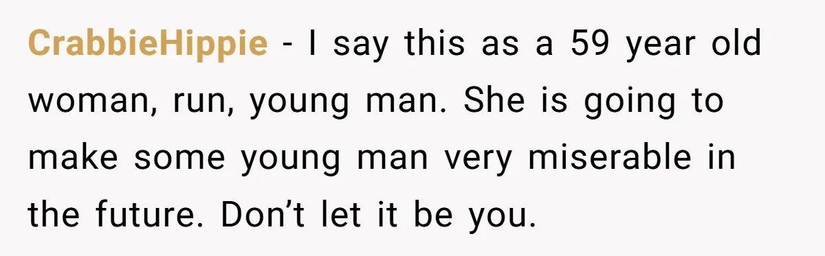 CrabbieHippie − I say this as a 59 year old woman, run, young man. She is going to make some young man very miserable in the future. Don’t let it...