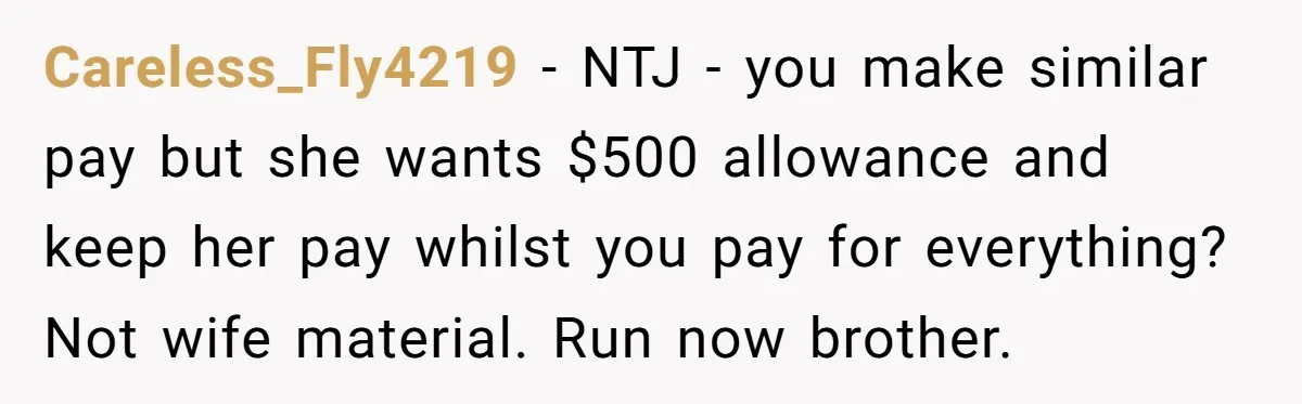 Careless_Fly4219 − NTJ - you make similar pay but she wants $500 allowance and keep her pay whilst you pay for everything? Not wife material. Run now brother.
