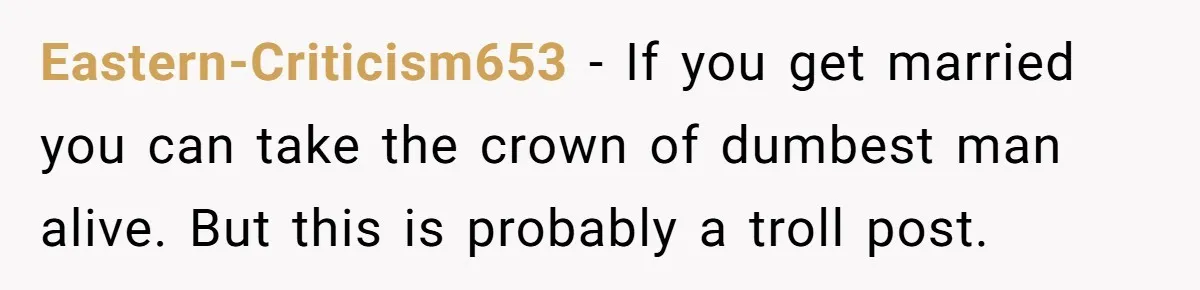 Eastern-Criticism653 − If you get married you can take the crown of dumbest man alive. But this is probably a troll post.