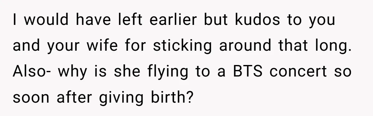 He Flew Across the Country to Help His Sister After Childbirth, Then Realized He’d Been Treated Like Unpaid Staff I would have left earlier but kudos to you and your wife for sticking around that long. Also- why is she flying to a BTS concert so soon after giving...