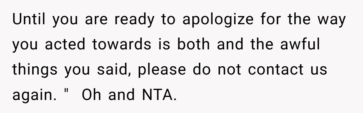 He Flew Across the Country to Help His Sister After Childbirth, Then Realized He’d Been Treated Like Unpaid Staff Until you are ready to apologize for the way you acted towards is both and the awful things you said, please do not contact us again. " Oh and NTA.