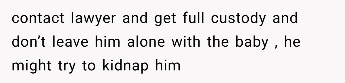 contact lawyer and get full custody and don’t leave him alone with the baby , he might try to kidnap him