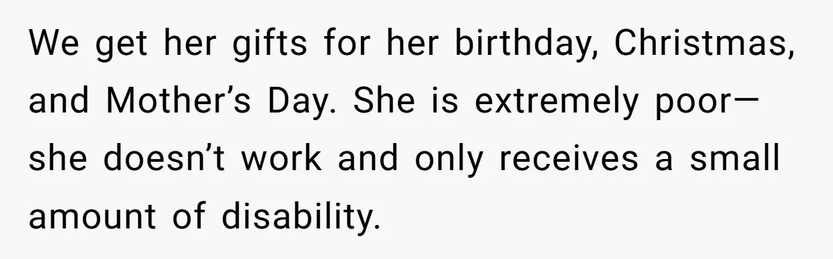 We get her gifts for her birthday, Christmas, and Mother’s Day. She is extremely poor— she doesn’t work and only receives a small amount of disability.