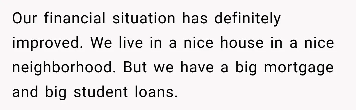 Our financial situation has definitely improved. We live in a nice house in a nice neighborhood. But we have a big mortgage and big student loans.