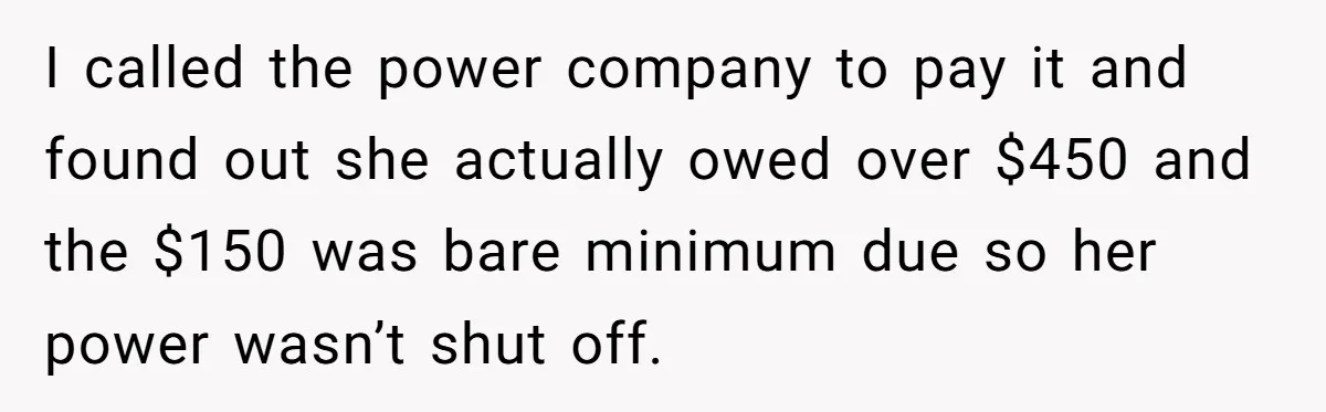 I called the power company to pay it and found out she actually owed over $450 and the $150 was bare minimum due so her power wasn’t shut off.