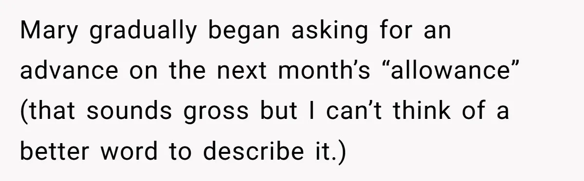 Mary gradually began asking for an advance on the next month’s “allowance” (that sounds gross but I can’t think of a better word to describe it.)