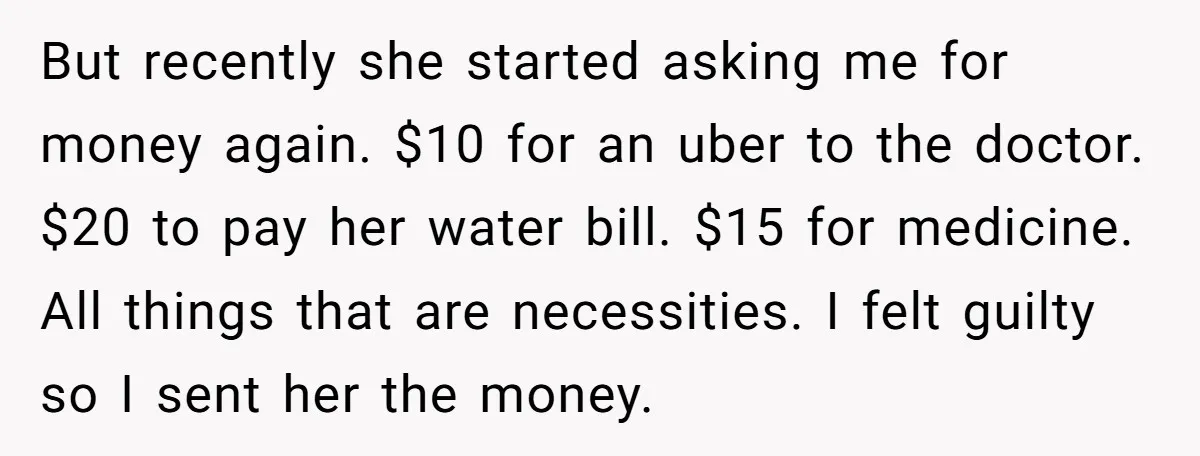 But recently she started asking me for money again. $10 for an uber to the doctor. $20 to pay her water bill. $15 for medicine. All things that are necessities....