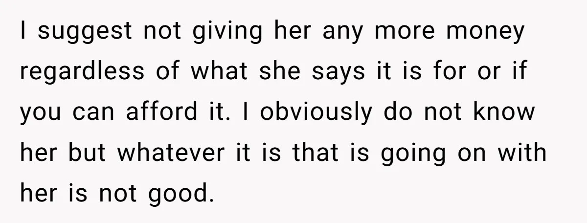 I suggest not giving her any more money regardless of what she says it is for or if you can afford it. I obviously do not know her but whatever...