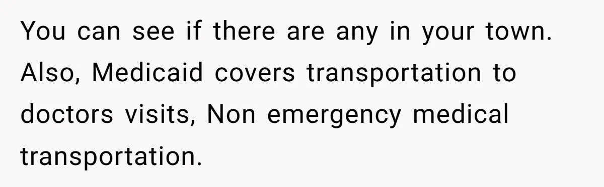 You can see if there are any in your town. Also, Medicaid covers transportation to doctors visits, Non emergency medical transportation.