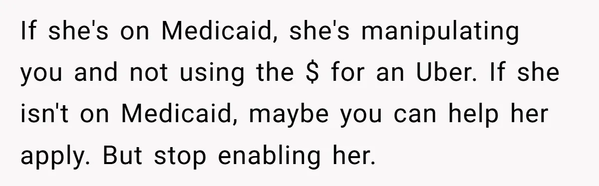 If she's on Medicaid, she's manipulating you and not using the $ for an Uber. If she isn't on Medicaid, maybe you can help her apply. But stop enabling her.