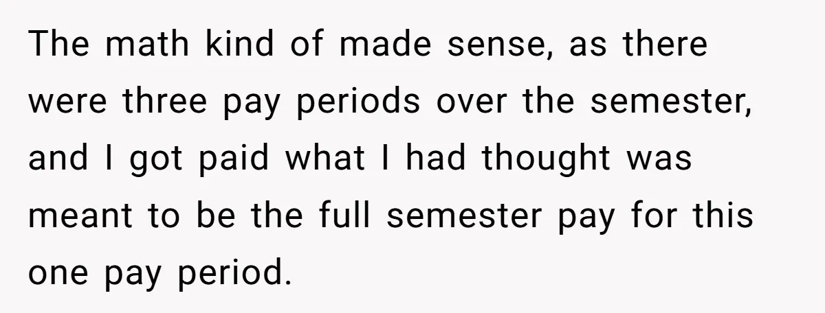 He Thought He’d Landed the Perfect Remote Teaching Job, Until One Paycheck Changed Everything The math kind of made sense, as there were three pay periods over the semester, and I got paid what I had thought was meant to be the full semester...