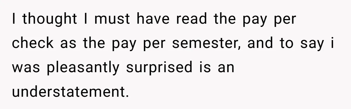 He Thought He’d Landed the Perfect Remote Teaching Job, Until One Paycheck Changed Everything I thought I must have read the pay per check as the pay per semester, and to say i was pleasantly surprised is an understatement.