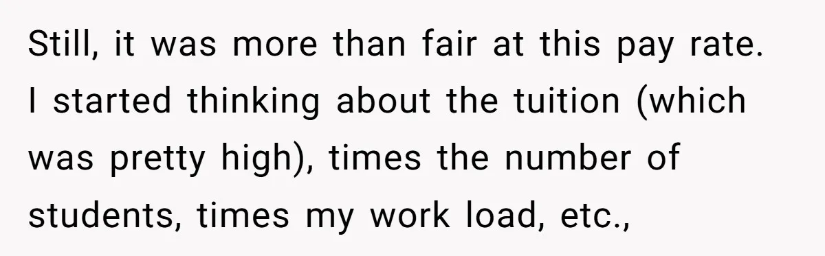 He Thought He’d Landed the Perfect Remote Teaching Job, Until One Paycheck Changed Everything Still, it was more than fair at this pay rate. I started thinking about the tuition (which was pretty high), times the number of students, times my work load, etc.,