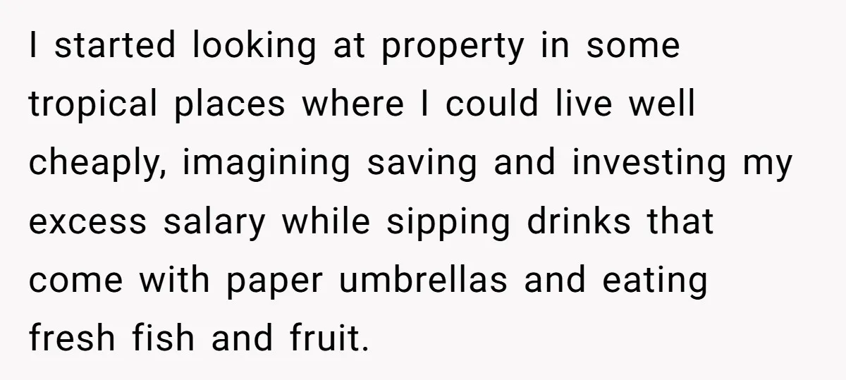 He Thought He’d Landed the Perfect Remote Teaching Job, Until One Paycheck Changed Everything I started looking at property in some tropical places where I could live well cheaply, imagining saving and investing my excess salary while sipping drinks that come with paper umbrellas...