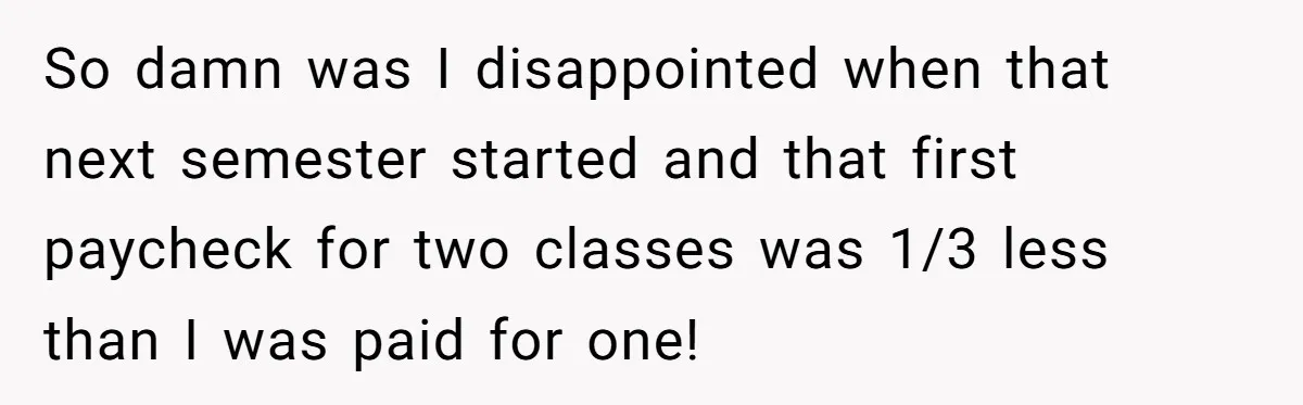 He Thought He’d Landed the Perfect Remote Teaching Job, Until One Paycheck Changed Everything So damn was I disappointed when that next semester started and that first paycheck for two classes was 1/3 less than I was paid for one!