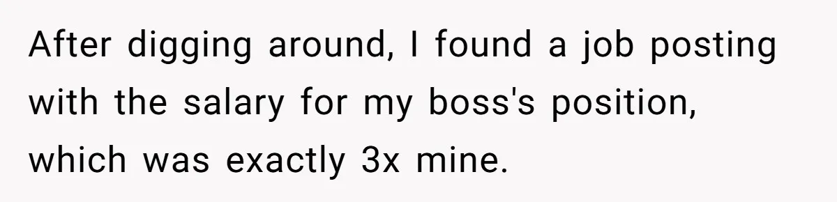 He Thought He’d Landed the Perfect Remote Teaching Job, Until One Paycheck Changed Everything After digging around, I found a job posting with the salary for my boss's position, which was exactly 3x mine.