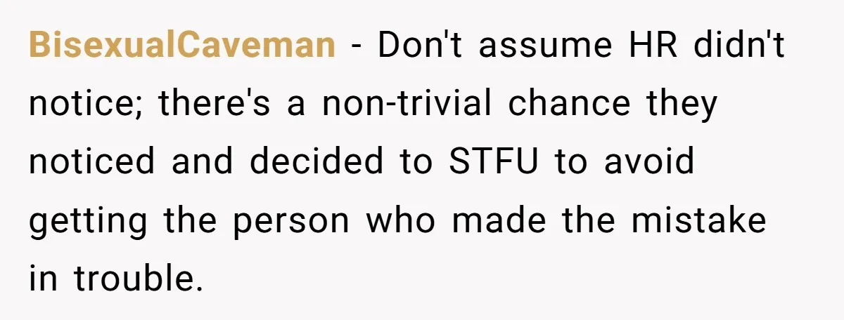 He Thought He’d Landed the Perfect Remote Teaching Job, Until One Paycheck Changed Everything BisexualCaveman − Don't assume HR didn't notice; there's a non-trivial chance they noticed and decided to STFU to avoid getting the person who made the mistake in trouble.