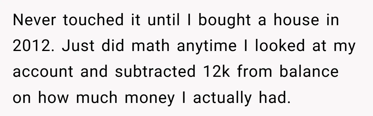 He Thought He’d Landed the Perfect Remote Teaching Job, Until One Paycheck Changed Everything Never touched it until I bought a house in 2012. Just did math anytime I looked at my account and subtracted 12k from balance on how much money I actually...