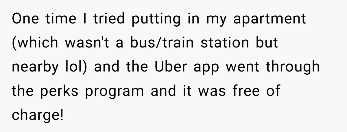 He Thought He’d Landed the Perfect Remote Teaching Job, Until One Paycheck Changed Everything One time I tried putting in my apartment (which wasn't a bus/train station but nearby lol) and the Uber app went through the perks program and it was free of...