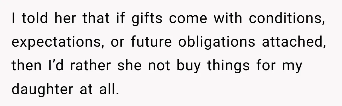 She Told Her Sister to Stop Buying Her Daughter Gifts With Strings Attached, and It Turned Into a Bigger Family Argument Than Expected I told her that if gifts come with conditions, expectations, or future obligations attached, then I’d rather she not buy things for my daughter at all.