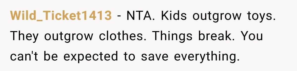 She Told Her Sister to Stop Buying Her Daughter Gifts With Strings Attached, and It Turned Into a Bigger Family Argument Than Expected Wild_Ticket1413 − NTA. Kids outgrow toys. They outgrow clothes. Things break. You can't be expected to save everything.