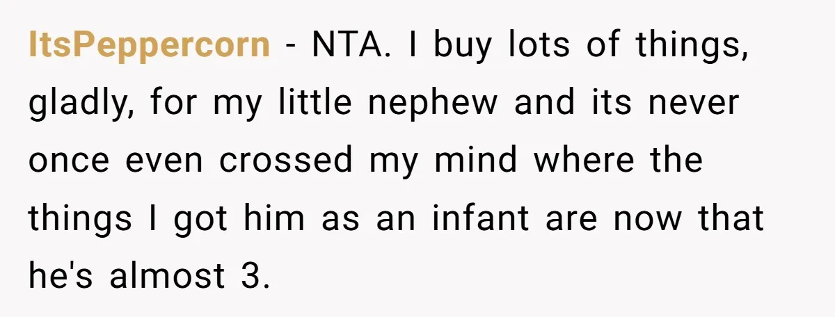 She Told Her Sister to Stop Buying Her Daughter Gifts With Strings Attached, and It Turned Into a Bigger Family Argument Than Expected ItsPeppercorn − NTA. I buy lots of things, gladly, for my little nephew and its never once even crossed my mind where the things I got him as an infant...