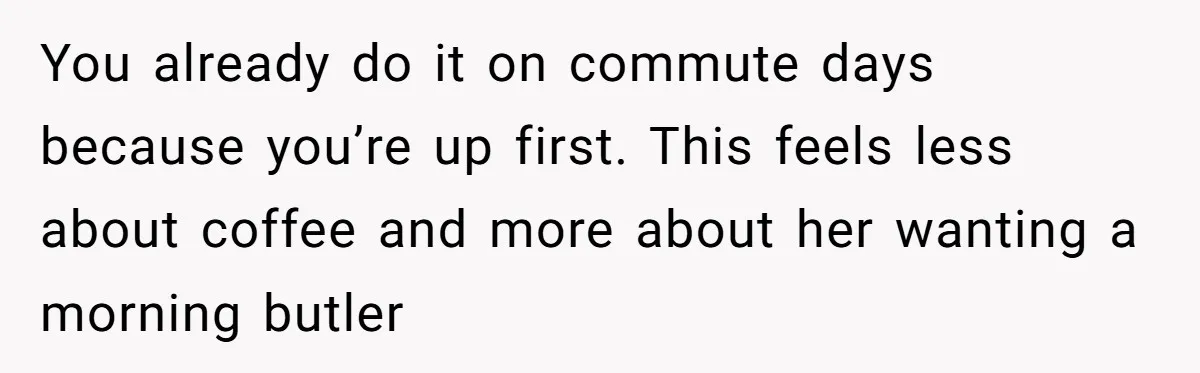 This Man Refused to Get Up Early on His WFH Days to Make Coffee for His Wife, and Now She’s Upset About the Morning Routine You already do it on commute days because you’re up first. This feels less about coffee and more about her wanting a morning butler