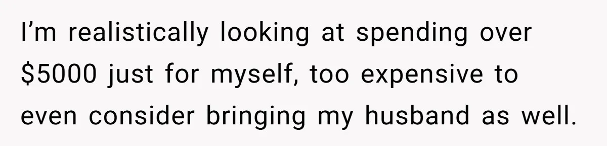 I’m realistically looking at spending over $5000 just for myself, too expensive to even consider bringing my husband as well.