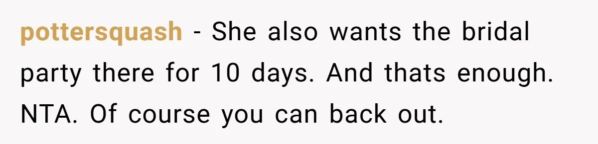 pottersquash − She also wants the bridal party there for 10 days. And thats enough. NTA. Of course you can back out.