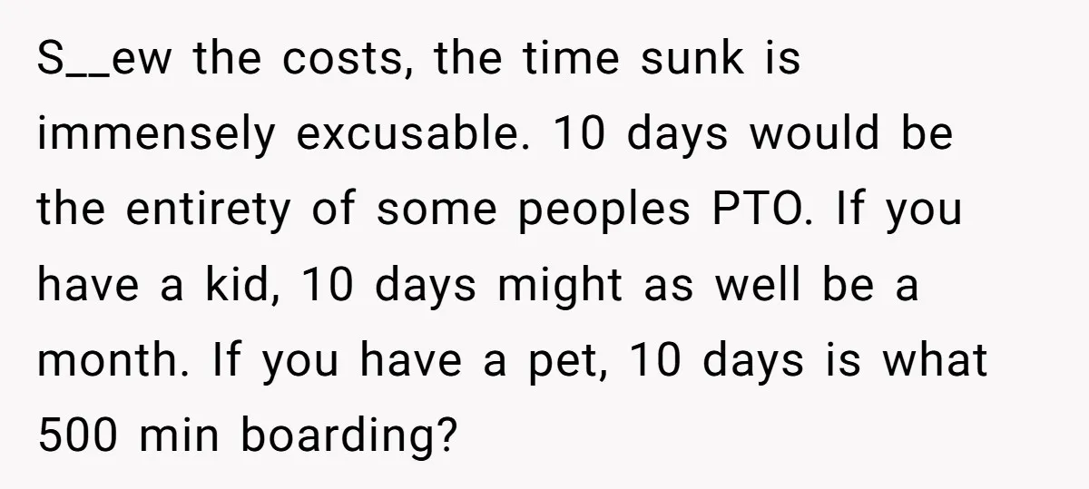 S__ew the costs, the time sunk is immensely excusable. 10 days would be the entirety of some peoples PTO. If you have a kid, 10 days might as well be...