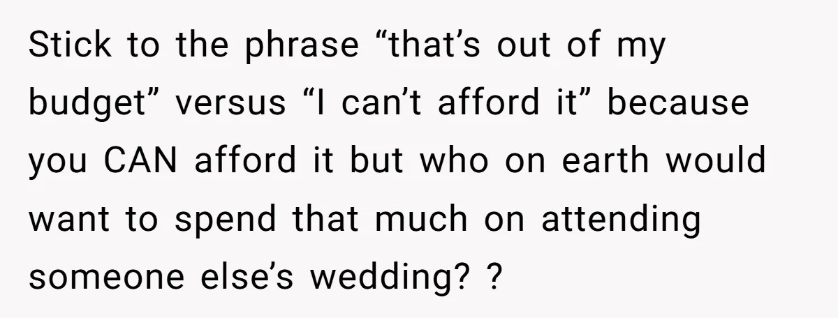 Stick to the phrase “that’s out of my budget” versus “I can’t afford it” because you CAN afford it but who on earth would want to spend that much on...